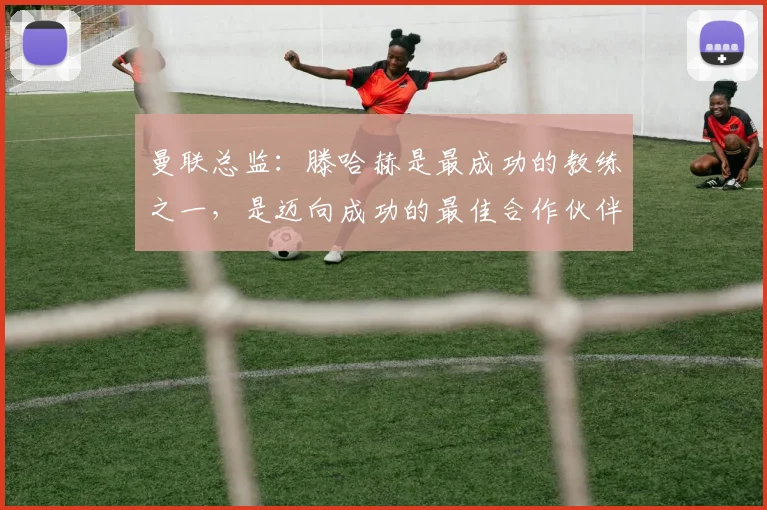 曼联总监：滕哈赫是最成功的教练之一，是迈向成功的最佳合作伙伴
