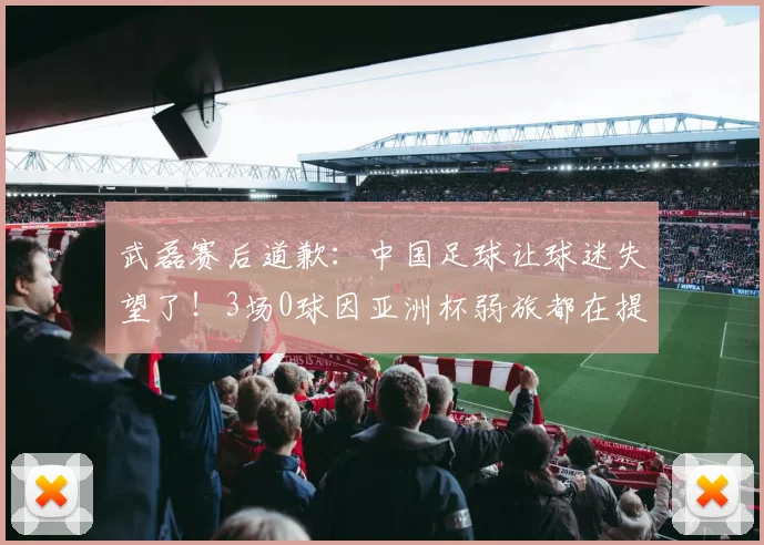 武磊赛后道歉：中国足球让球迷失望了！3场0球因亚洲杯弱旅都在提高