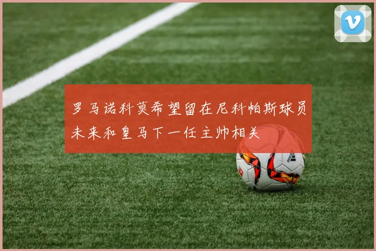 罗马诺科莫希望留在尼科帕斯球员未来和皇马下一任主帅相关