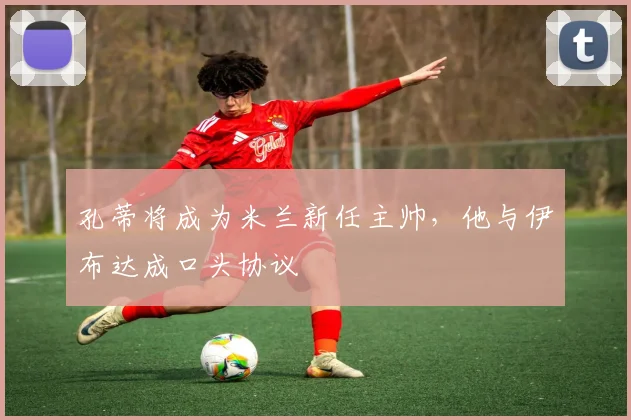 孔蒂将成为米兰新任主帅，他与伊布达成口头协议