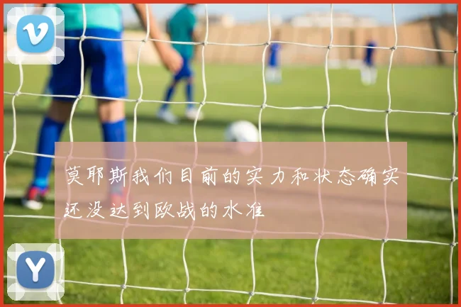莫耶斯我们目前的实力和状态确实还没达到欧战的水准