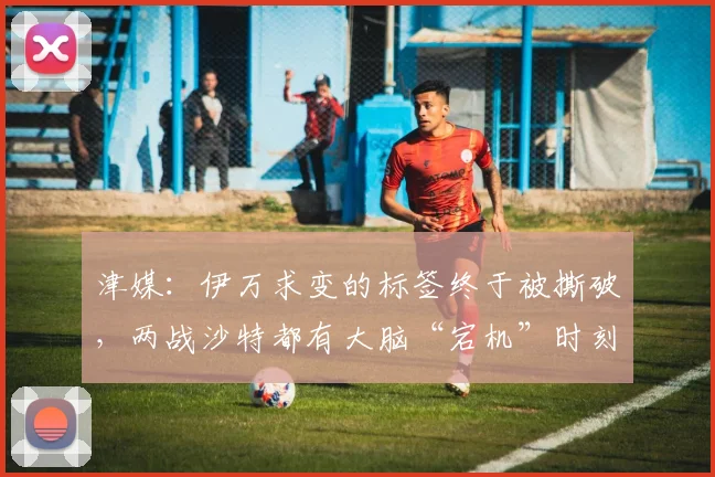 津媒：伊万求变的标签终于被撕破，两战沙特都有大脑“宕机”时刻
