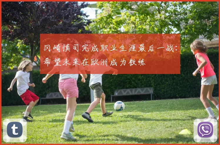 冈崎慎司完成职业生涯最后一战：希望未来在欧洲成为教练