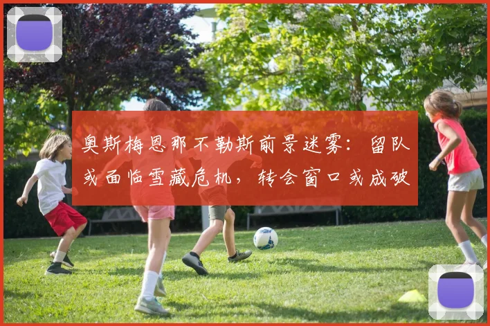 奥斯梅恩那不勒斯前景迷雾：留队或面临雪藏危机，转会窗口或成破局关键