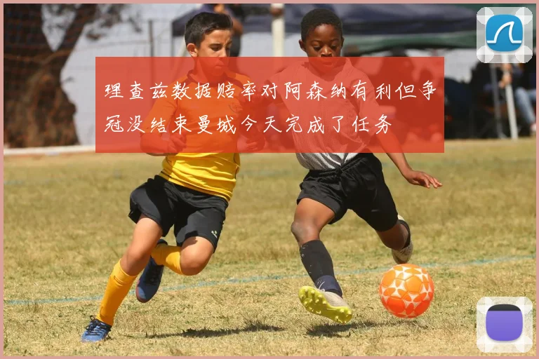 理查兹数据赔率对阿森纳有利但争冠没结束曼城今天完成了任务