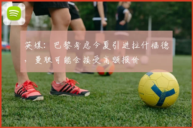英媒：巴黎考虑今夏引进拉什福德，曼联可能会接受高额报价
