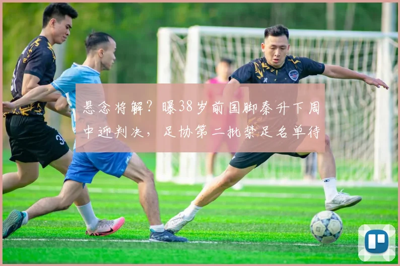 悬念将解？曝38岁前国脚秦升下周中迎判决，足协第二批禁足名单待发