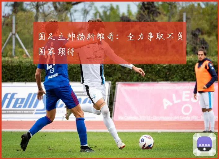 国足主帅扬科维奇：全力争取不负国家期待