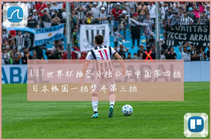 U17世界杯抽签分档公布中国第四档日本韩国一档斐济第三档