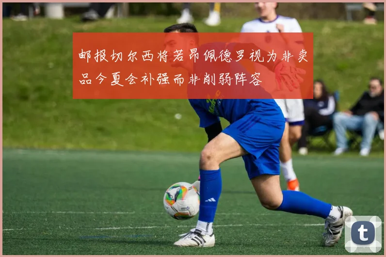 邮报切尔西将若昂佩德罗视为非卖品今夏会补强而非削弱阵容