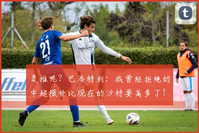 是谁呢？巴洛特利：我曾经拒绝的中超报价比现在的沙特要高多了！