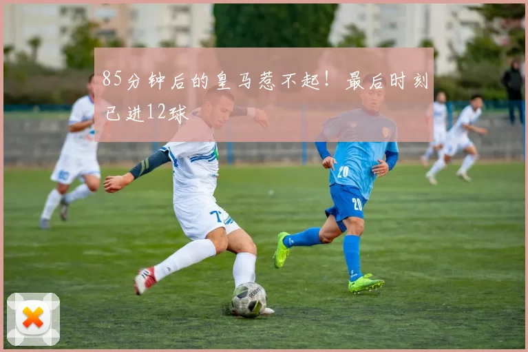 85分钟后的皇马惹不起！最后时刻已进12球