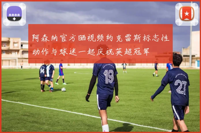 阿森纳官方晒视频约克雷斯标志性动作与球迷一起庆祝英超冠军